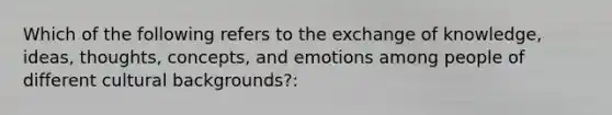 Which of the following refers to the exchange of knowledge, ideas, thoughts, concepts, and emotions among people of different cultural backgrounds?: