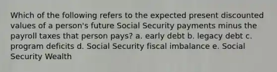 Which of the following refers to the expected present discounted values of a person's future Social Security payments minus the payroll taxes that person pays? a. early debt b. legacy debt c. program deficits d. Social Security fiscal imbalance e. Social Security Wealth