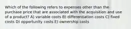 Which of the following refers to expenses other than the purchase price that are associated with the acquisition and use of a product? A) variable costs B) differentiation costs C) fixed costs D) opportunity costs E) ownership costs