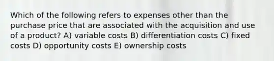 Which of the following refers to expenses other than the purchase price that are associated with the acquisition and use of a product? A) variable costs B) differentiation costs C) fixed costs D) opportunity costs E) ownership costs