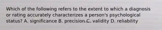 Which of the following refers to the extent to which a diagnosis or rating accurately characterizes a person's psychological status? A. significance B. precision C. validity D. reliability