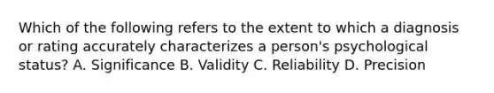 Which of the following refers to the extent to which a diagnosis or rating accurately characterizes a person's psychological status? A. Significance B. Validity C. Reliability D. Precision