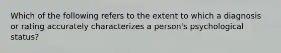 Which of the following refers to the extent to which a diagnosis or rating accurately characterizes a person's psychological status?