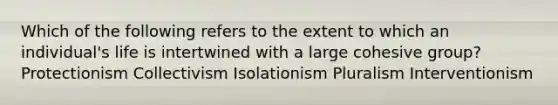 Which of the following refers to the extent to which an individual's life is intertwined with a large cohesive group? Protectionism Collectivism Isolationism Pluralism Interventionism