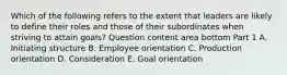 Which of the following refers to the extent that leaders are likely to define their roles and those of their subordinates when striving to attain​ goals? Question content area bottom Part 1 A. Initiating structure B. Employee orientation C. Production orientation D. Consideration E. Goal orientation