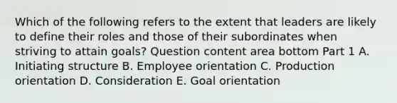 Which of the following refers to the extent that leaders are likely to define their roles and those of their subordinates when striving to attain​ goals? Question content area bottom Part 1 A. Initiating structure B. Employee orientation C. Production orientation D. Consideration E. Goal orientation