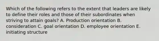 Which of the following refers to the extent that leaders are likely to define their roles and those of their subordinates when striving to attain goals? A. Production orientation B. consideration C. goal orientation D. employee orientation E. initiating structure