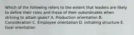 Which of the following refers to the extent that leaders are likely to define their roles and those of their subordinates when striving to attain​ goals? A. Production orientation B. Consideration C. Employee orientation D. Initiating structure E. Goal orientation