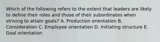 Which of the following refers to the extent that leaders are likely to define their roles and those of their subordinates when striving to attain​ goals? A. Production orientation B. Consideration C. Employee orientation D. Initiating structure E. Goal orientation