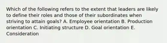 Which of the following refers to the extent that leaders are likely to define their roles and those of their subordinates when striving to attain​ goals? A. Employee orientation B. Production orientation C. Initiating structure D. Goal orientation E. Consideration