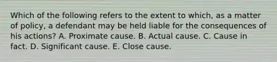 Which of the following refers to the extent to which, as a matter of policy, a defendant may be held liable for the consequences of his actions? A. Proximate cause. B. Actual cause. C. Cause in fact. D. Significant cause. E. Close cause.