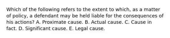 Which of the following refers to the extent to which, as a matter of policy, a defendant may be held liable for the consequences of his actions? A. Proximate cause. B. Actual cause. C. Cause in fact. D. Significant cause. E. Legal cause.