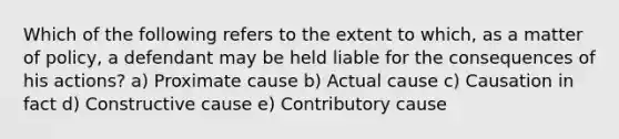 Which of the following refers to the extent to which, as a matter of policy, a defendant may be held liable for the consequences of his actions? a) Proximate cause b) Actual cause c) Causation in fact d) Constructive cause e) Contributory cause