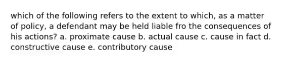 which of the following refers to the extent to which, as a matter of policy, a defendant may be held liable fro the consequences of his actions? a. proximate cause b. actual cause c. cause in fact d. constructive cause e. contributory cause