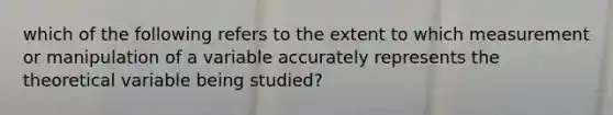 which of the following refers to the extent to which measurement or manipulation of a variable accurately represents the theoretical variable being studied?