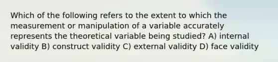 Which of the following refers to the extent to which the measurement or manipulation of a variable accurately represents the theoretical variable being studied? A) internal validity B) construct validity C) external validity D) face validity