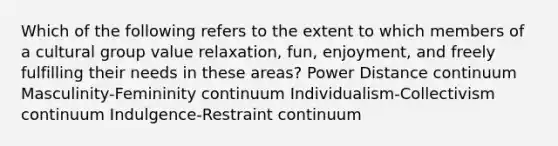 Which of the following refers to the extent to which members of a cultural group value relaxation, fun, enjoyment, and freely fulfilling their needs in these areas? Power Distance continuum Masculinity-Femininity continuum Individualism-Collectivism continuum Indulgence-Restraint continuum