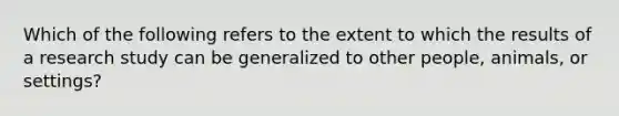 Which of the following refers to the extent to which the results of a research study can be generalized to other people, animals, or settings?