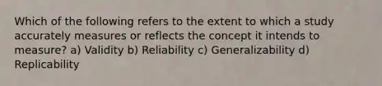 Which of the following refers to the extent to which a study accurately measures or reflects the concept it intends to measure? a) Validity b) Reliability c) Generalizability d) Replicability