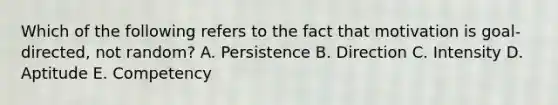 Which of the following refers to the fact that motivation is goal-directed, not random? A. Persistence B. Direction C. Intensity D. Aptitude E. Competency