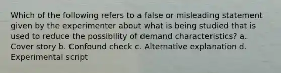 Which of the following refers to a false or misleading statement given by the experimenter about what is being studied that is used to reduce the possibility of demand characteristics? a. Cover story b. Confound check c. Alternative explanation d. Experimental script