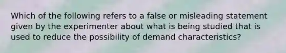 Which of the following refers to a false or misleading statement given by the experimenter about what is being studied that is used to reduce the possibility of demand characteristics?