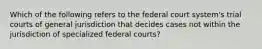 Which of the following refers to the federal court system's trial courts of general jurisdiction that decides cases not within the jurisdiction of specialized federal courts?