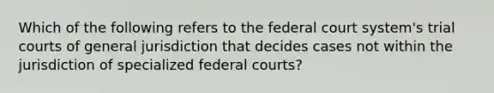 Which of the following refers to the federal court system's trial courts of general jurisdiction that decides cases not within the jurisdiction of specialized federal courts?