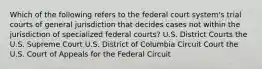 Which of the following refers to the federal court system's trial courts of general jurisdiction that decides cases not within the jurisdiction of specialized federal courts? U.S. District Courts the U.S. Supreme Court U.S. District of Columbia Circuit Court the U.S. Court of Appeals for the Federal Circuit