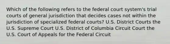 Which of the following refers to the federal court system's trial courts of general jurisdiction that decides cases not within the jurisdiction of specialized federal courts? U.S. District Courts the U.S. Supreme Court U.S. District of Columbia Circuit Court the U.S. Court of Appeals for the Federal Circuit