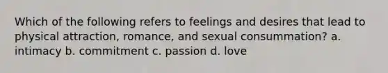 Which of the following refers to feelings and desires that lead to physical attraction, romance, and sexual consummation? a. intimacy b. commitment c. passion d. love