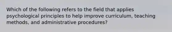 Which of the following refers to the field that applies psychological principles to help improve curriculum, teaching methods, and administrative procedures?