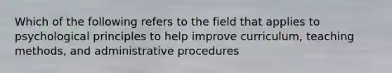 Which of the following refers to the field that applies to psychological principles to help improve curriculum, teaching methods, and administrative procedures