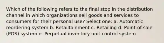 Which of the following refers to the final stop in the distribution channel in which organizations sell goods and services to consumers for their personal​ use? Select one: a. Automatic reordering system b. Retailtainment c. Retailing d. Point-of-sale (POS) system e. Perpetual inventory unit control system