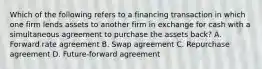 Which of the following refers to a financing transaction in which one firm lends assets to another firm in exchange for cash with a simultaneous agreement to purchase the assets back? A. Forward rate agreement B. Swap agreement C. Repurchase agreement D. Future-forward agreement