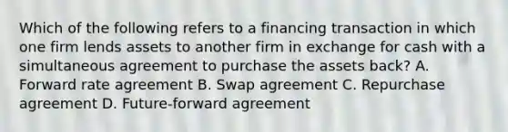 Which of the following refers to a financing transaction in which one firm lends assets to another firm in exchange for cash with a simultaneous agreement to purchase the assets back? A. Forward rate agreement B. Swap agreement C. Repurchase agreement D. Future-forward agreement