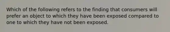 Which of the following refers to the finding that consumers will prefer an object to which they have been exposed compared to one to which they have not been exposed.