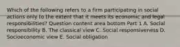 Which of the following refers to a firm participating in social actions only to the extent that it meets its economic and legal​ responsibilities? Question content area bottom Part 1 A. Social responsibility B. The classical view C. Social responsiveness D. Socioeconomic view E. Social obligation