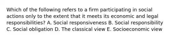 Which of the following refers to a firm participating in social actions only to the extent that it meets its economic and legal​ responsibilities? A. Social responsiveness B. Social responsibility C. Social obligation D. The classical view E. Socioeconomic view