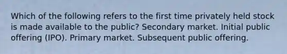 Which of the following refers to the first time privately held stock is made available to the public? Secondary market. Initial public offering (IPO). Primary market. Subsequent public offering.