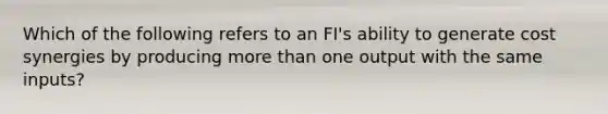 Which of the following refers to an FI's ability to generate cost synergies by producing more than one output with the same inputs?