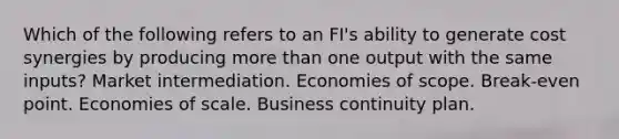 Which of the following refers to an FI's ability to generate cost synergies by producing more than one output with the same inputs? Market intermediation. Economies of scope. Break-even point. Economies of scale. Business continuity plan.