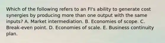 Which of the following refers to an FI's ability to generate cost synergies by producing more than one output with the same inputs? A. Market intermediation. B. Economies of scope. C. Break-even point. D. Economies of scale. E. Business continuity plan.