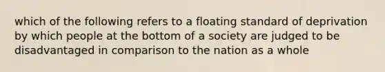 which of the following refers to a floating standard of deprivation by which people at the bottom of a society are judged to be disadvantaged in comparison to the nation as a whole