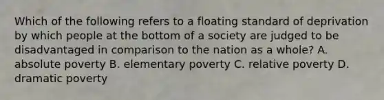 Which of the following refers to a floating standard of deprivation by which people at the bottom of a society are judged to be disadvantaged in comparison to the nation as a whole? A. absolute poverty B. elementary poverty C. relative poverty D. dramatic poverty