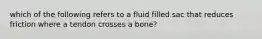 which of the following refers to a fluid filled sac that reduces friction where a tendon crosses a bone?