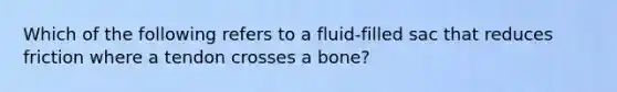 Which of the following refers to a fluid-filled sac that reduces friction where a tendon crosses a bone?