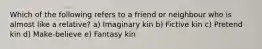 Which of the following refers to a friend or neighbour who is almost like a relative? a) Imaginary kin b) Fictive kin c) Pretend kin d) Make-believe e) Fantasy kin