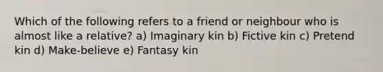 Which of the following refers to a friend or neighbour who is almost like a relative? a) Imaginary kin b) Fictive kin c) Pretend kin d) Make-believe e) Fantasy kin