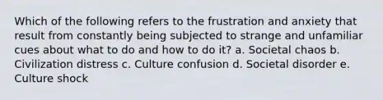 Which of the following refers to the frustration and anxiety that result from constantly being subjected to strange and unfamiliar cues about what to do and how to do it? a. Societal chaos b. Civilization distress c. Culture confusion d. Societal disorder e. Culture shock